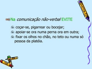 Na comunicação não-verbal EVITE
 coçar-se, pigarrear ou bocejar;
 apoiar-se ora numa perna ora em outra;
 fixar os olhos no chão, no teto ou numa só
pessoa da platéia.
 