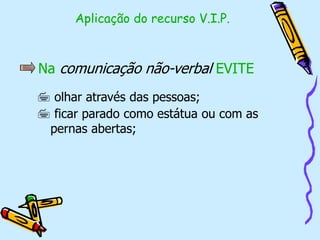 Na comunicação não-verbal EVITE
 olhar através das pessoas;
 ficar parado como estátua ou com as
pernas abertas;
Aplicação do recurso V.I.P.
 