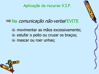 Na comunicação não-verbal EVITE
 movimentar as mãos excessivamente;
 estufar o peito ou cruzar os braços;
 mascar ou roer unhas;
Aplicação do recurso V.I.P.
 