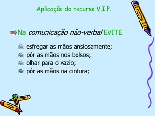 Na comunicação não-verbal EVITE
 esfregar as mãos ansiosamente;
 pôr as mãos nos bolsos;
 olhar para o vazio;
 pôr as mãos na cintura;
Aplicação do recurso V.I.P.
 