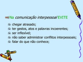 Na comunicação interpessoal EVITE
 chegar atrasado;
 ter gestos, atos e palavras incoerentes;
 ser inflexível;
 não saber administrar conflitos interpessoais;
 falar do que não conhece;
 