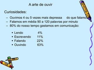 A arte de ouvir
Curiosidades:
– Ouvimos 4 ou 5 vezes mais depressa do que falamos
– Falamos em média 90 a 120 palavras por minuto
– 80% do nosso tempo gastamos em comunicação:
 Lendo 4%
 Escrevendo 11%
 Falando 22%
 Ouvindo 63%
 