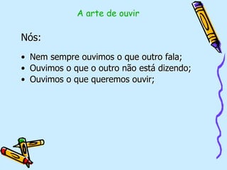 Nós:
• Nem sempre ouvimos o que outro fala;
• Ouvimos o que o outro não está dizendo;
• Ouvimos o que queremos ouvir;
A arte de ouvir
 