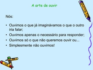 Nós:
• Ouvimos o que já imaginávamos o que o outro
iria falar;
• Ouvimos apenas o necessário para responder;
• Ouvimos só o que não queremos ouvir ou...
• Simplesmente não ouvimos!
A arte de ouvir
 