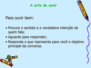 Para ouvir bem:
• Procure o sentido e a verdadeira intenção de
quem fala;
• Aguarde para responder;
• Responda o que representa para você o objetivo
principal da conversa.
A arte de ouvir
 