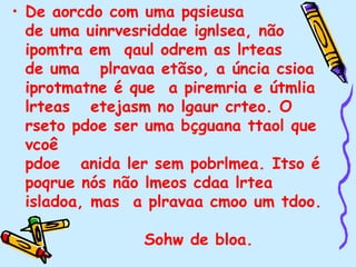• De aorcdo com uma pqsieusa
de uma uinrvesriddae ignlsea, não
ipomtra em qaul odrem as lrteas
de uma plravaa etãso, a úncia csioa
iprotmatne é que a piremria e útmlia
lrteas etejasm no lgaur crteo. O
rseto pdoe ser uma bçguana ttaol que
vcoê
pdoe anida ler sem pobrlmea. Itso é
poqrue nós não lmeos cdaa lrtea
isladoa, mas a plravaa cmoo um tdoo.
Sohw de bloa.
 