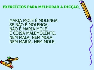 EXERCÍCIOS PARA MELHORAR A DICÇÃO
MARIA MOLE É MOLENGA
SE NÃO É MOLENGA,
NÃO É MARIA MOLE.
É COISA MALEMOLENTE,
NEM MALA, NEM MOLA
NEM MARIA, NEM MOLE.
 