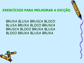 EXERCÍCIOS PARA MELHORAR A DICÇÃO
BRUXA BLUSA BRUSCA BLOCO
BLUSA BRUXA BLOCO BRUSCA
BRUSCA BLOCO BRUXA BLUSA
BLOCO BRUXA BLUSA BRUXA
 