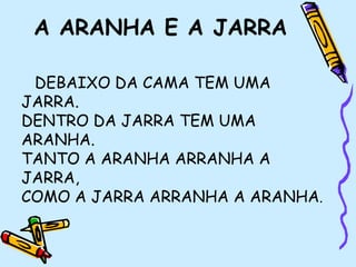 A ARANHA E A JARRA
DEBAIXO DA CAMA TEM UMA
JARRA.
DENTRO DA JARRA TEM UMA
ARANHA.
TANTO A ARANHA ARRANHA A
JARRA,
COMO A JARRA ARRANHA A ARANHA.
 