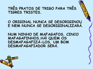 TRÊS PRATOS DE TRIGO PARA TRÊS
TIGRES TRISTES.
O ORIGINAL NUNCA SE DESORIGINOU
E NEM NUNCA SE DESORIGINALIZARÁ.
NUM NINHO DE MAFAGAFOS, CINCO
MAFAGAFINHOS HÁ! QUEM OS
DESMAFAGAFIZÁ-LOS, UM BOM
DESMAFAGAFIADOR SERÁ.
 