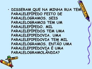 • DISSERAM QUE NA MINHA RUA TEM
PARALELEPÍPEDO FEITO DE
PARALELOGRAMOS. SEIS
PARALELOGRAMOS TEM UM
PARALELEPÍPEDO. MIL
PARALELEPÍPEDOS TEM UMA
PARALELEPIPEDOVIA. UMA
PARALELEPIPEDOVIA TEM MIL
PARALELOGRAMOS. ENTÃO UMA
PARALELEPIPEDOVIA É UMA
PARALELOGRAMOLÂNDIA?
 