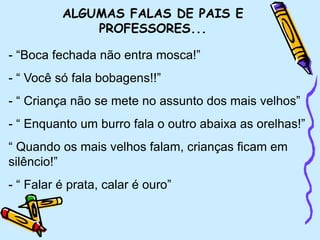 ALGUMAS FALAS DE PAIS E
PROFESSORES...
- “Boca fechada não entra mosca!”
- “ Você só fala bobagens!!”
- “ Criança não se mete no assunto dos mais velhos”
- “ Enquanto um burro fala o outro abaixa as orelhas!”
“ Quando os mais velhos falam, crianças ficam em
silêncio!”
- “ Falar é prata, calar é ouro”
 