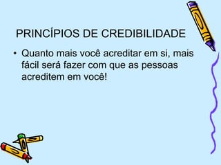 PRINCÍPIOS DE CREDIBILIDADE
• Quanto mais você acreditar em si, mais
fácil será fazer com que as pessoas
acreditem em você!
 
