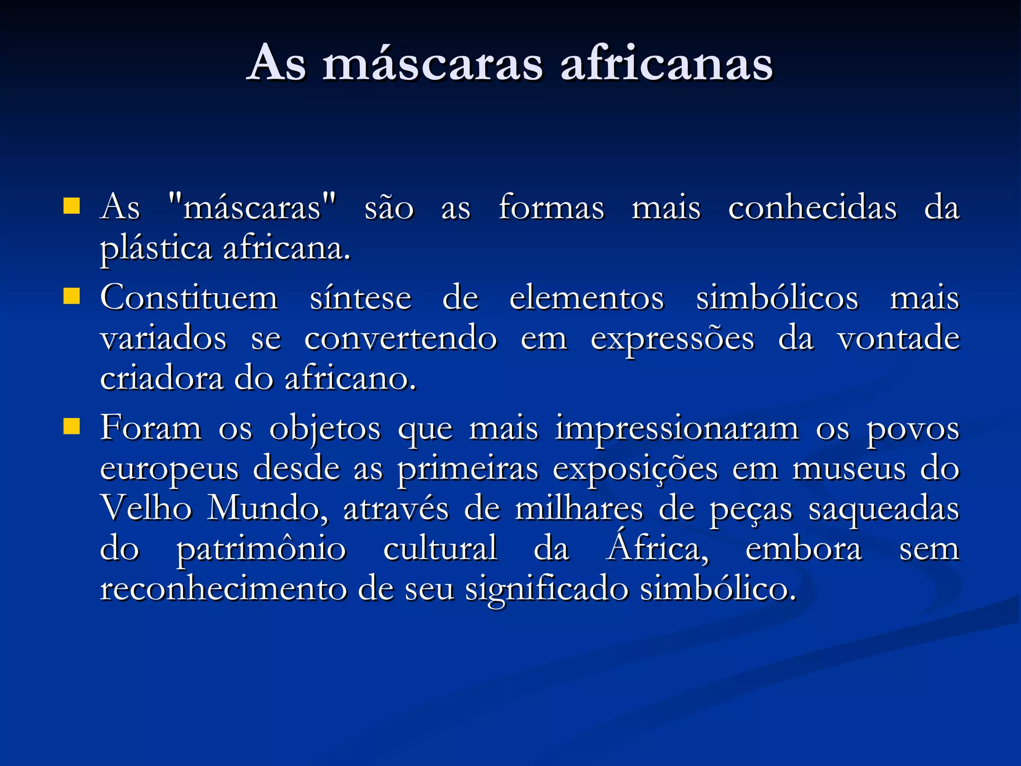 As máscaras africanas As "máscaras" são as formas mais conhecidas da plástica africana.  Constituem síntese de elementos simbólicos mais variados se convertendo em expressões da vontade criadora do africano. Foram os objetos que mais impressionaram os povos europeus desde as primeiras exposições em museus do Velho Mundo, através de milhares de peças saqueadas do patrimônio cultural da África, embora sem reconhecimento de seu significado simbólico. 