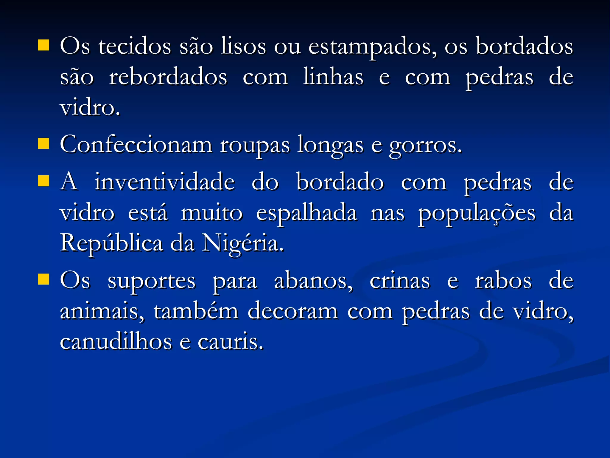 Os tecidos são lisos ou estampados, os bordados são rebordados com linhas e com pedras de vidro.  Confeccionam roupas longas e gorros.  A inventividade do bordado com pedras de vidro está muito espalhada nas populações da República da Nigéria.  Os suportes para abanos, crinas e rabos de animais, também decoram com pedras de vidro, canudilhos e cauris. 