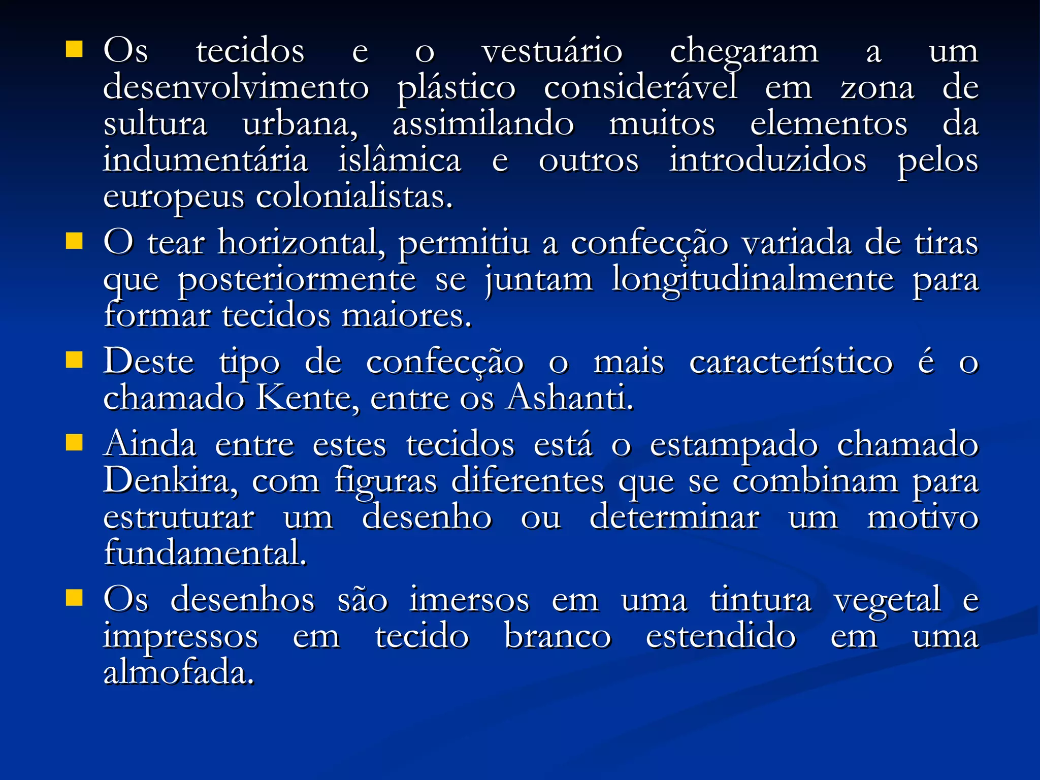 Os tecidos e o vestuário chegaram a um desenvolvimento plástico considerável em zona de sultura urbana, assimilando muitos elementos da indumentária islâmica e outros introduzidos pelos europeus colonialistas.  O tear horizontal, permitiu a confecção variada de tiras que posteriormente se juntam longitudinalmente para formar tecidos maiores.  Deste tipo de confecção o mais característico é o chamado Kente, entre os Ashanti.  Ainda entre estes tecidos está o estampado chamado Denkira, com figuras diferentes que se combinam para estruturar um desenho ou determinar um motivo fundamental.  Os desenhos são imersos em uma tintura vegetal e impressos em tecido branco estendido em uma almofada. 