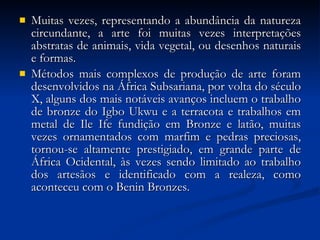 Muitas vezes, representando a abundância da natureza circundante, a arte foi muitas vezes interpretações abstratas de animais, vida vegetal, ou desenhos naturais e formas. Métodos mais complexos de produção de arte foram desenvolvidos na África Subsariana, por volta do século X, alguns dos mais notáveis avanços incluem o trabalho de bronze do Igbo Ukwu e a terracota e trabalhos em metal de Ile Ife fundição em Bronze e latão, muitas vezes ornamentados com marfim e pedras preciosas, tornou-se altamente prestigiado, em grande parte de África Ocidental, às vezes sendo limitado ao trabalho dos artesãos e identificado com a realeza, como aconteceu com o Benin Bronzes. 