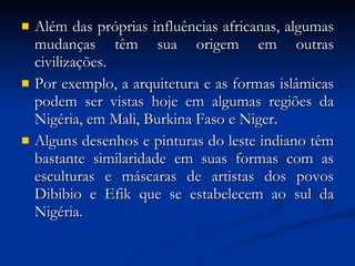 Além das próprias influências africanas, algumas mudanças têm sua origem em outras civilizações.  Por exemplo, a arquitetura e as formas islâmicas podem ser vistas hoje em algumas regiões da Nigéria, em Mali, Burkina Faso e Niger.  Alguns desenhos e pinturas do leste indiano têm bastante similaridade em suas formas com as esculturas e máscaras de artistas dos povos Dibibio e Efik que se estabelecem ao sul da Nigéria.  