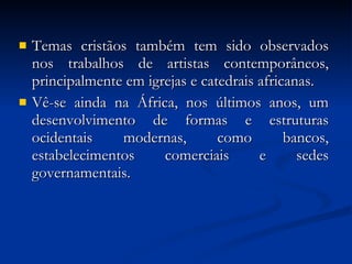 Temas cristãos também tem sido observados nos trabalhos de artistas contemporâneos, principalmente em igrejas e catedrais africanas.  Vê-se ainda na África, nos últimos anos, um desenvolvimento de formas e estruturas ocidentais modernas, como bancos, estabelecimentos comerciais e sedes governamentais. 