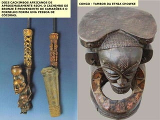 DOIS CACHIMBOS AFRICANOS DE APROXIMADAMENTE 45CM. O CACHIMBO DE BRONZE É PROVENIENTE DE CAMARÕES E O FORNILHO FORMA UMA PESSOA DE CÓCORAS. CONGO - TAMBOR DA ETNIA CHOWKE   