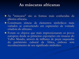 As máscaras africanas As "máscaras" são as formas mais conhecidas da plástica africana.  Constituem síntese de elementos simbólicos mais variados se convertendo em expressões da vontade criadora do africano. Foram os objetos que mais impressionaram os povos europeus desde as primeiras exposições em museus do Velho Mundo, através de milhares de peças saqueadas do patrimônio cultural da África, embora sem reconhecimento de seu significado simbólico. 