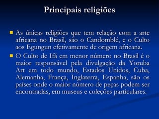 Principais religiões As únicas religiões que tem relação com a arte africana no Brasil, são o Candomblé, e o Culto aos Egungun efetivamente de origem africana. O Culto de Ifá em menor número no Brasil é o maior responsável pela divulgação da Yoruba Art em todo mundo, Estados Unidos, Cuba, Alemanha, França, Inglaterra, Espanha, são os países onde o maior número de peças podem ser encontradas, em museus e coleções particulares. 