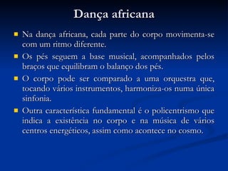 Dança africana Na dança africana, cada parte do corpo movimenta-se com um ritmo diferente.  Os pés seguem a base musical, acompanhados pelos braços que equilibram o balanço dos pés.  O corpo pode ser comparado a uma orquestra que, tocando vários instrumentos, harmoniza-os numa única sinfonia.  Outra característica fundamental é o policentrismo que indica a existência no corpo e na música de vários centros energéticos, assim como acontece no cosmo.  