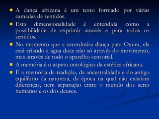 A dança africana é um texto formado por várias camadas de sentidos.  Esta dimensionalidade é entendida como a possibilidade de exprimir através e para todos os sentidos.  No momento que a sacerdotisa dança para Oxum, ela está criando a água doce não só através do movimento, mas através de todo o aparelho sensorial.  A memória é o aspeto ontológico da estética africana.  É a memória da tradição, da ancestralidade e do antigo equilíbrio da natureza, da época na qual não existiam diferenças, nem separação entre o mundo dos seres humanos e os dos deuses. 
