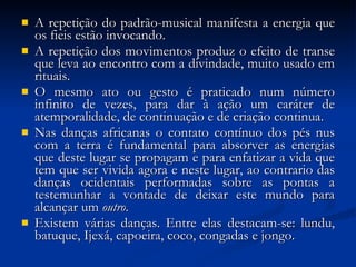 A repetição do padrão-musical manifesta a energia que os fieis estão invocando.  A repetição dos movimentos produz o efeito de transe que leva ao encontro com a divindade, muito usado em rituais.  O mesmo ato ou gesto é praticado num número infinito de vezes, para dar à ação um caráter de atemporalidade, de continuação e de criação continua.  Nas danças africanas o contato contínuo dos pés nus com a terra é fundamental para absorver as energias que deste lugar se propagam e para enfatizar a vida que tem que ser vivida agora e neste lugar, ao contrario das danças ocidentais performadas sobre as pontas a testemunhar a vontade de deixar este mundo para alcançar um  outro .  Existem várias danças. Entre elas destacam-se: lundu, batuque, Ijexá, capoeira, coco, congadas e jongo. 