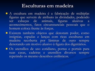 Esculturas em madeira A escultura em madeira é a fabricação de múltiplas figuras que servem de atributo às divindades, podendo ser cabeças de animais, figuras alusivas a acontecimentos, fatos circunstanciais pessoais que o homem coloca frente às forças.  Existem também objetos que denotam poder, como insígnias, espadas e lanças com ricas esculturas em madeira recoberta por lâminas de ouro sempre denotando um motivo alusivo à figura dos dignitários.  Os utensílios de uso cotidiano, portas e portais para suas casas, cadeiras e utensílios diversos sempre repetindo os mesmo desenhos estilísticos. 