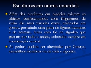 Esculturas em outros materiais Além das esculturas em madeira existem os objetos confeccionados com fragmentos de vidro das mais variadas cores, colocados em gorros, possuindo uma gama de figuras humanas e de animais, feitas com fio de algodão que passam por todo o tecido, colocados sempre em combinação vertical.  As pedras podem ser alternadas por Cowrys, canudilhos metálicos ou de seda e algodão. 
