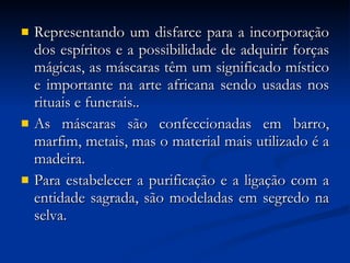 Representando um disfarce para a incorporação dos espíritos e a possibilidade de adquirir forças mágicas, as máscaras têm um significado místico e importante na arte africana sendo usadas nos rituais e funerais..  As máscaras são confeccionadas em barro, marfim, metais, mas o material mais utilizado é a madeira.  Para estabelecer a purificação e a ligação com a entidade sagrada, são modeladas em segredo na selva. 