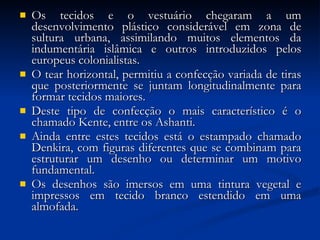 Os tecidos e o vestuário chegaram a um desenvolvimento plástico considerável em zona de sultura urbana, assimilando muitos elementos da indumentária islâmica e outros introduzidos pelos europeus colonialistas.  O tear horizontal, permitiu a confecção variada de tiras que posteriormente se juntam longitudinalmente para formar tecidos maiores.  Deste tipo de confecção o mais característico é o chamado Kente, entre os Ashanti.  Ainda entre estes tecidos está o estampado chamado Denkira, com figuras diferentes que se combinam para estruturar um desenho ou determinar um motivo fundamental.  Os desenhos são imersos em uma tintura vegetal e impressos em tecido branco estendido em uma almofada. 