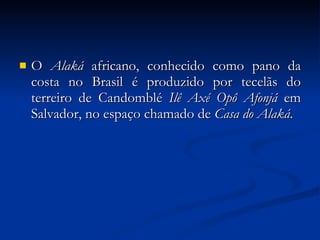 O  Alaká  africano, conhecido como pano da costa no Brasil é produzido por tecelãs do terreiro de Candomblé  Ilê Axé Opô Afonjá  em Salvador, no espaço chamado de  Casa do Alaká . 