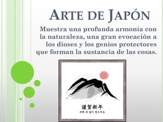 ARTE DE JAPÓN
 Muestra una profunda armonía con
 la naturaleza, una gran evocación a
   los dioses y los genios protectores
que forman la sustancia de las cosas.
 