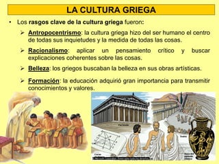 LA CULTURA GRIEGA
• La cultura griega fue la base de casi todas las artes y ciencias
posteriores:
 Los griegos fueron los primeros en buscar una explicación de los
fenómenos naturales y de los comportamientos humanos mediante
la lógica y la razón. Por eso se dice que inventaron la Filosofía y
la Ciencia.
 Los griegos también fueron los creadores de varios géneros
literarios: la épica, la lírica y el teatro.
 Los griegos, al buscar la belleza en sus obras, legaron para la
posteridad muchos principios artísticos.
• La idea de Democracia apareció en Grecia.
• Otra aportación de los griegos para la posteridad fueron los Juegos
Olímpicos
 