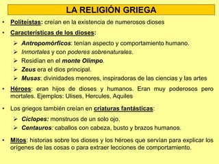 LA CULTURA GRIEGA
• Los rasgos clave de la cultura griega fueron:
 Antropocentrismo: la cultura griega hizo del ser humano el centro
de todas sus inquietudes y la medida de todas las cosas.
 Racionalismo: aplicar un pensamiento crítico y buscar
explicaciones coherentes sobre las cosas.
 Belleza: los griegos buscaban la belleza en sus obras artísticas.
 Formación: la educación adquirió gran importancia para transmitir
conocimientos y valores.
 