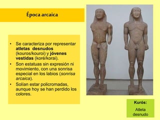 CARACTERISTICAS Y PERIODOS
• Se representa a dioses, diosas, héroes,
personajes mitológicos y atletas.
• Se busca representar la belleza ideal del cuerpo
humano: basada en la armonía de las
proporciones, el equilibrio y la serenidad.
Esto llevó a la creación de cánones: modelos de
belleza ideal.
• Son realizadas en mármol y bronce. Solían
pintarse de vivos colores.
• Evolución abarca tres periodos diferentes:
Época arcaica
Época clásica
Época helenística
 