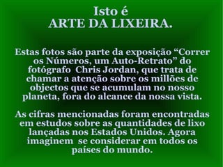 Isto é ARTE DA LIXEIRA. Estas fotos são parte da exposição “Correr os Números, um Auto-Retrato” do fotógrafo  Chris Jordan, que trata de chamar a atenção sobre os millões de objectos que se acumulam no nosso planeta, fora do alcance da nossa vista. As cifras mencionadas foram encontradas em estudos sobre as quantidades de lixo lançadas nos Estados Unidos. Agora imaginem  se considerar em todos os países do mundo. 