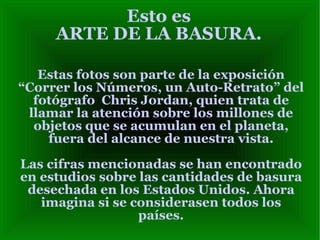 Esto es ARTE DE LA BASURA. Estas fotos son parte de la exposición “Correr los Números, un Auto-Retrato” del fotógrafo  Chris Jordan, quien trata de llamar la atención sobre los millones de objetos que se acumulan en el planeta, fuera del alcance de nuestra vista. Las cifras mencionadas se han encontrado en estudios sobre las cantidades de basura desechada en los Estados Unidos. Ahora imagina si se considerasen todos los países. 