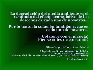 La degradación del medio ambiente es el resultado del efecto acumulativo de los desechos de cada uno de nosotros...  Por lo tanto, la solución también recae en cada uno de nosotros. Colabore con el planeta! Piense antes de consumir! GIA – Grupo de Impacto Ambiental Adaptado de: Superinteressante, Edição  Fotos:  www.chrisjordan.com Música: Abel Pintos - Botellas al mar  (L/M: David Settembrino)  Producciones AS   