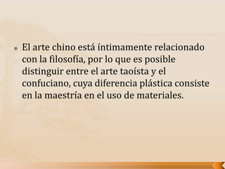  El arte chino está íntimamente relacionado
con la filosofía, por lo que es posible
distinguir entre el arte taoísta y el
confuciano, cuya diferencia plástica consiste
en la maestría en el uso de materiales.
 