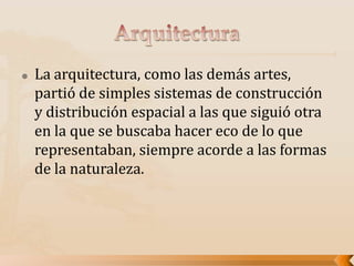  La arquitectura, como las demás artes,
partió de simples sistemas de construcción
y distribución espacial a las que siguió otra
en la que se buscaba hacer eco de lo que
representaban, siempre acorde a las formas
de la naturaleza.
 
