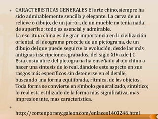  CARACTERISTICAS GENERALES El arte chino, siempre ha
sido admirablemente sencillo y elegante. La curva de un
relieve o dibujo, de un jarrón, de un mueble no tenía nada
de superfluo; todo es esencial y admirable.
La escritura china es de gran importancia en la civilización
oriental, el ideograma procede de un pictograma, de un
dibujo del que puede seguirse la evolución, desde las más
antiguas inscripciones, grabados, del siglo XIV a.de J.C.
Esta costumbre del pictograma ha enseñado al ojo chino a
hacer una síntesis de lo real, dándole este aspecto en sus
rasgos más específicos sin detenerse en el detalle,
buscando una forma equilibrada, rítmica, de los objetos.
Toda forma se convierte en símbolo generalizado, sintético;
lo real esta estilizado de la forma más significativa, mas
impresionante, mas característica.

http://contenporany.galeon.com/enlaces1403246.html
 