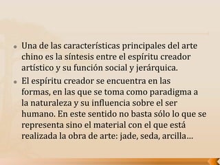 Una de las características principales del arte
chino es la síntesis entre el espíritu creador
artístico y su función social y jerárquica.
 El espíritu creador se encuentra en las
formas, en las que se toma como paradigma a
la naturaleza y su influencia sobre el ser
humano. En este sentido no basta sólo lo que se
representa sino el material con el que está
realizada la obra de arte: jade, seda, arcilla…
 
