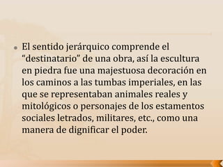  El sentido jerárquico comprende el
“destinatario” de una obra, así la escultura
en piedra fue una majestuosa decoración en
los caminos a las tumbas imperiales, en las
que se representaban animales reales y
mitológicos o personajes de los estamentos
sociales letrados, militares, etc., como una
manera de dignificar el poder.
 