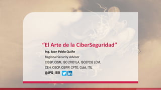 “El Arte de la CiberSeguridad”
Ing. Juan Pablo Quiñe
Regional Security Advisor
CISSP, CISM, ISO 27001LA, ISO27032 LCM,
CEH, OSCP, OSWP, CPTE, Cobit, ITIL
@JPQ_ISSI
 