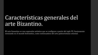 Características generales del 
arte Bizantino. 
El arte bizantino es una expresión artística que se configura a partir del siglo VI, fuertemente 
enraizada en el mundo helenístico, como continuadora del arte paleocristiano oriental. 
 