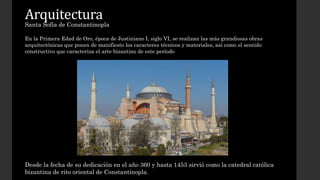 Arquitectura 
Santa Sofía de Constantinopla 
En la Primera Edad de Oro, época de Justiniano I, siglo VI, se realizan las más grandiosas obras 
arquitectónicas que ponen de manifiesto los caracteres técnicos y materiales, así como el sentido 
constructivo que caracteriza el arte bizantino de este período 
Desde la fecha de su dedicación en el año 360 y hasta 1453 sirvió como la catedral católica 
bizantina de rito oriental de Constantinopla. 
 