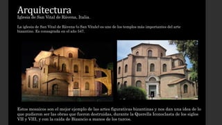 Arquitectura 
Iglesia de San Vital de Rávena, Italia. 
La iglesia de San Vital de Rávena (o San Vitale) es uno de los templos más importantes del arte 
bizantino. Es consagrada en el año 547. 
Estos mosaicos son el mejor ejemplo de las artes figurativas bizantinas y nos dan una idea de lo 
que pudieron ser las obras que fueron destruidas, durante la Querella Iconoclasta de los siglos 
VII y VIII, y con la caída de Bizancio a manos de los turcos. 
 